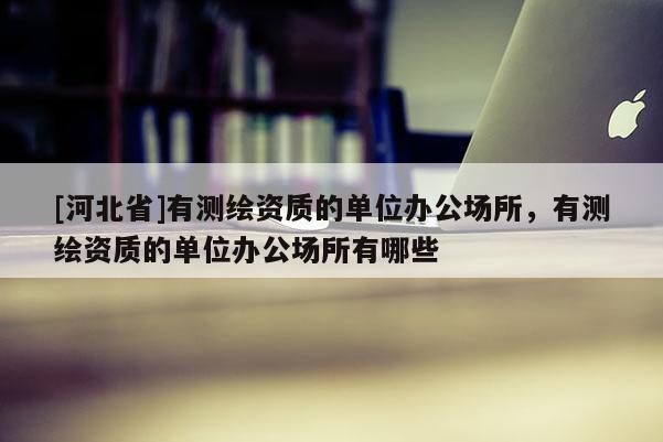 [河北省]有测绘资质的单位办公场所，有测绘资质的单位办公场所有哪些