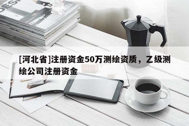 [河北省]注册资金50万测绘资质，乙级测绘公司注册资金