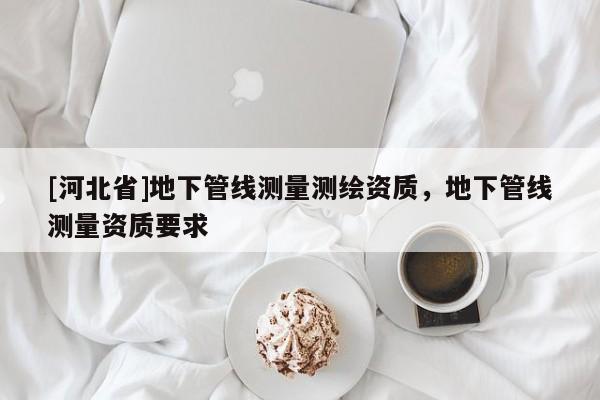 [河北省]地下管线测量测绘资质，地下管线测量资质要求