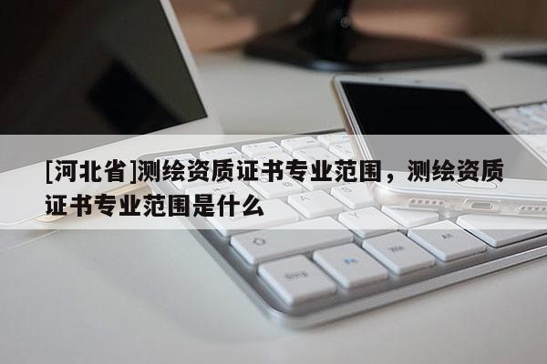 [河北省]测绘资质证书专业范围，测绘资质证书专业范围是什么