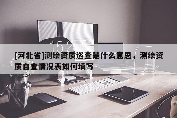 [河北省]测绘资质巡查是什么意思，测绘资质自查情况表如何填写