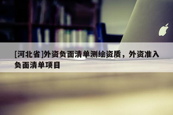 [河北省]外资负面清单测绘资质，外资准入负面清单项目