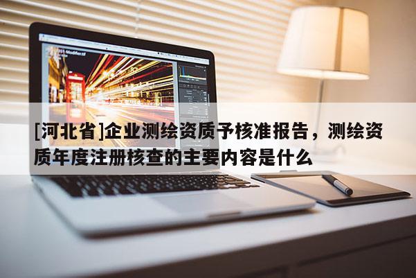 [河北省]企业测绘资质予核准报告，测绘资质年度注册核查的主要内容是什么