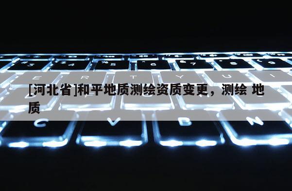 [河北省]和平地质测绘资质变更，测绘 地质