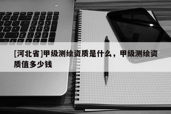 [河北省]甲级测绘资质是什么，甲级测绘资质值多少钱