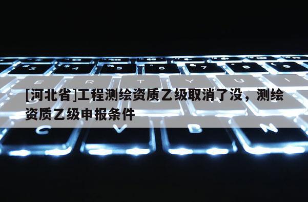 [河北省]工程测绘资质乙级取消了没，测绘资质乙级申报条件