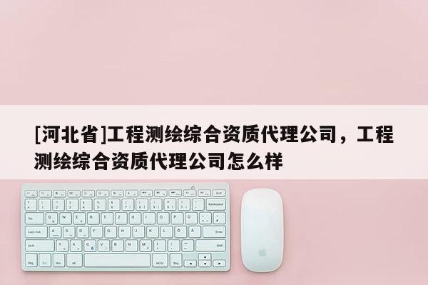 [河北省]工程测绘综合资质代理公司，工程测绘综合资质代理公司怎么样