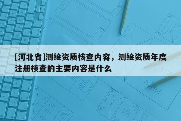 [河北省]测绘资质核查内容，测绘资质年度注册核查的主要内容是什么