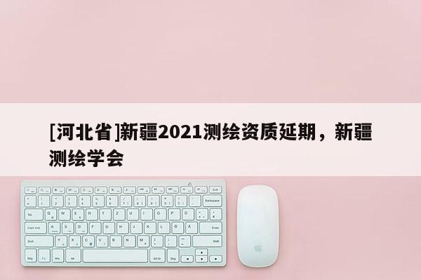 [河北省]新疆2021测绘资质延期，新疆测绘学会