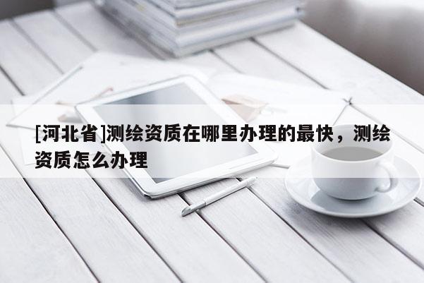 [河北省]测绘资质在哪里办理的最快，测绘资质怎么办理
