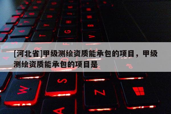 [河北省]甲级测绘资质能承包的项目，甲级测绘资质能承包的项目是
