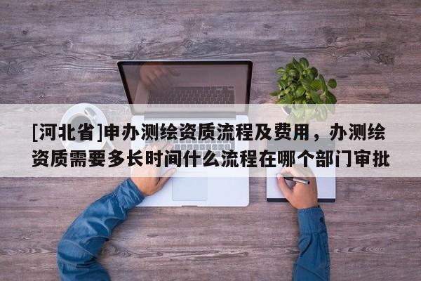 [河北省]申办测绘资质流程及费用，办测绘资质需要多长时间什么流程在哪个部门审批