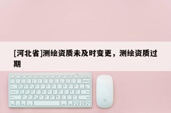 [河北省]测绘资质未及时变更，测绘资质过期