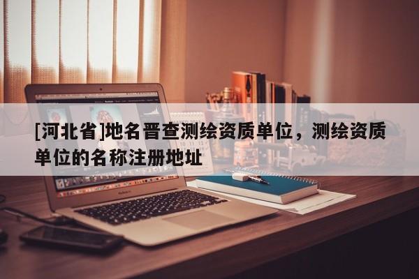 [河北省]地名晋查测绘资质单位，测绘资质单位的名称注册地址