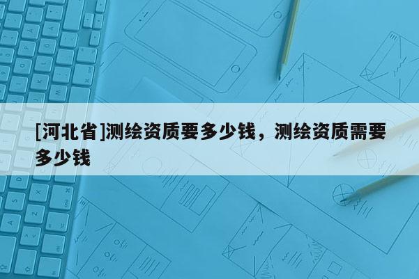 [河北省]测绘资质要多少钱，测绘资质需要多少钱