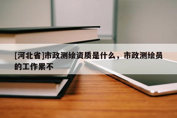 [河北省]市政测绘资质是什么，市政测绘员的工作累不