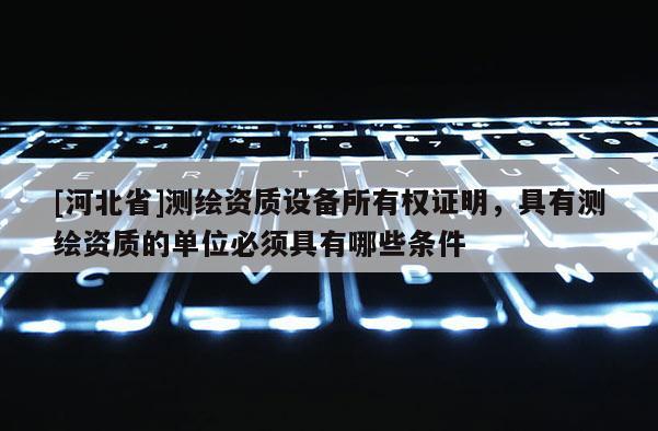 [河北省]测绘资质设备所有权证明，具有测绘资质的单位必须具有哪些条件