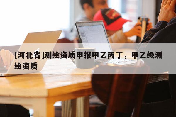 [河北省]测绘资质申报甲乙丙丁，甲乙级测绘资质
