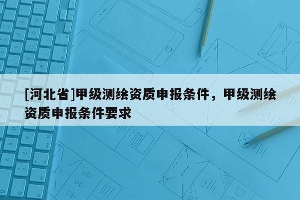 [河北省]甲级测绘资质申报条件，甲级测绘资质申报条件要求