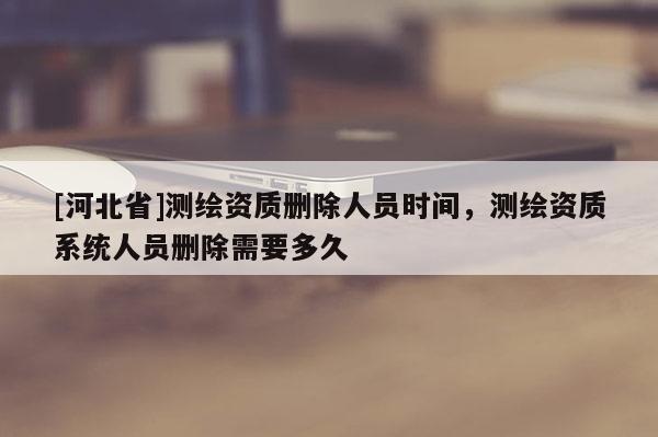 [河北省]测绘资质删除人员时间，测绘资质系统人员删除需要多久