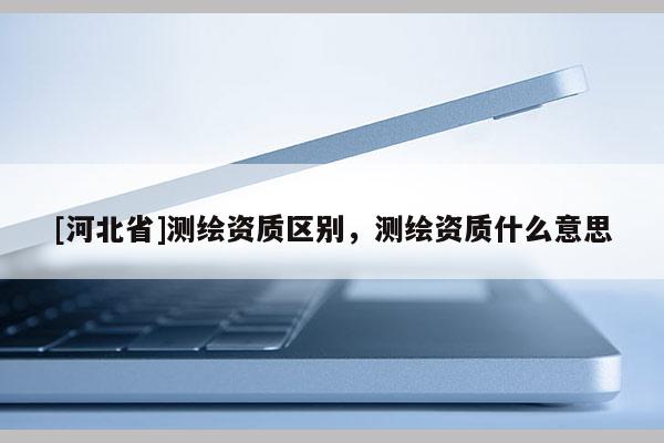 [河北省]测绘资质区别，测绘资质什么意思