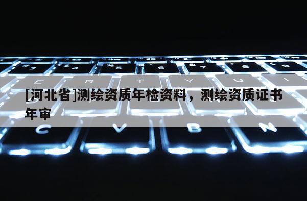 [河北省]测绘资质年检资料，测绘资质证书年审