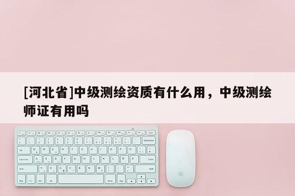 [河北省]中级测绘资质有什么用，中级测绘师证有用吗
