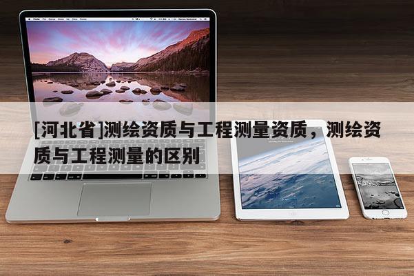 [河北省]测绘资质与工程测量资质，测绘资质与工程测量的区别
