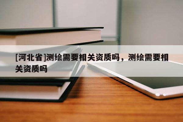 [河北省]测绘需要相关资质吗，测绘需要相关资质吗