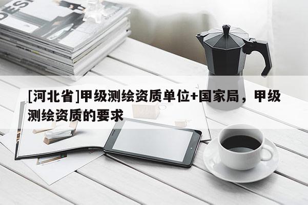 [河北省]甲级测绘资质单位+国家局，甲级测绘资质的要求