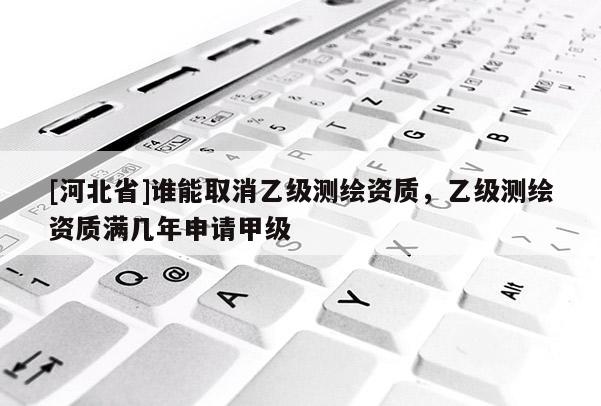 [河北省]谁能取消乙级测绘资质，乙级测绘资质满几年申请甲级