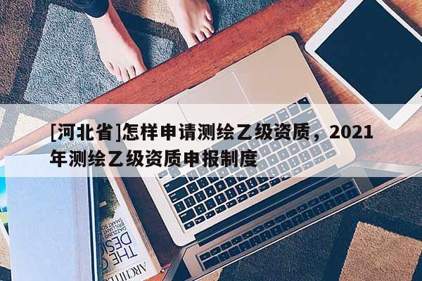 [河北省]怎样申请测绘乙级资质，2021年测绘乙级资质申报制度