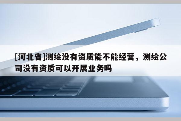 [河北省]测绘没有资质能不能经营，测绘公司没有资质可以开展业务吗