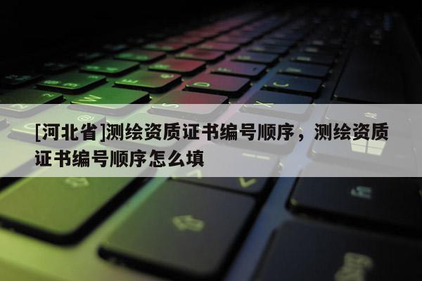[河北省]测绘资质证书编号顺序，测绘资质证书编号顺序怎么填