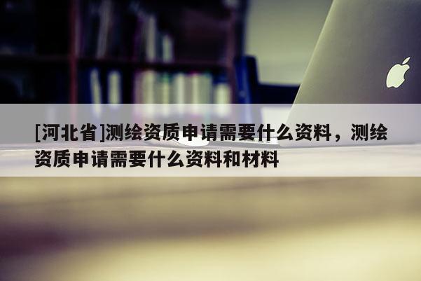 [河北省]测绘资质申请需要什么资料，测绘资质申请需要什么资料和材料