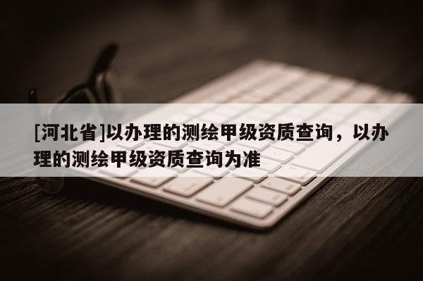 [河北省]以办理的测绘甲级资质查询，以办理的测绘甲级资质查询为准