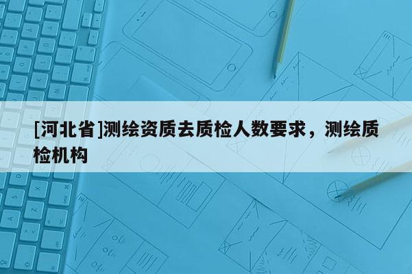 [河北省]测绘资质去质检人数要求，测绘质检机构