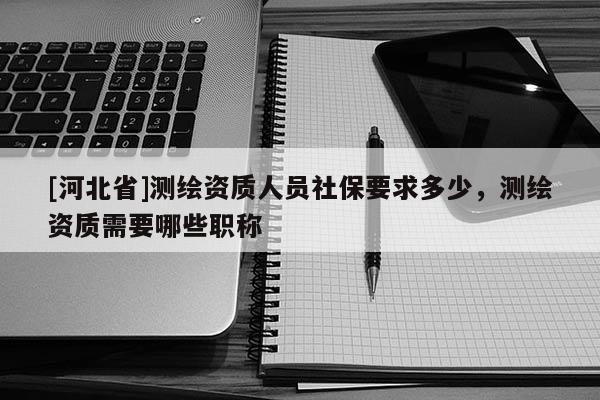 [河北省]测绘资质人员社保要求多少，测绘资质需要哪些职称