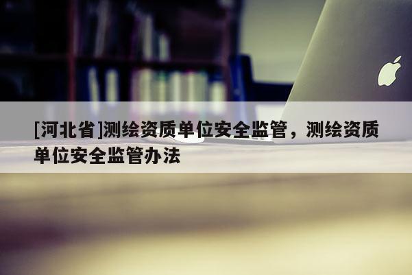 [河北省]测绘资质单位安全监管，测绘资质单位安全监管办法