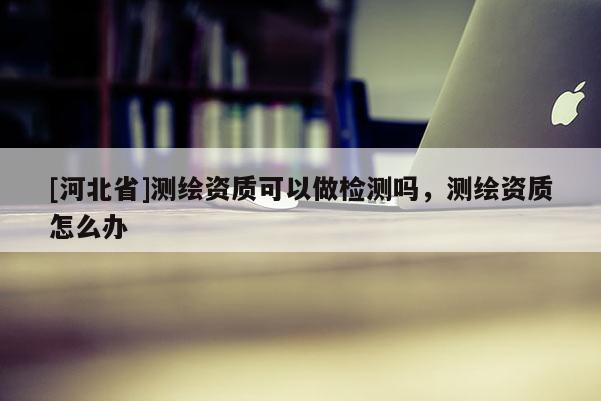 [河北省]测绘资质可以做检测吗，测绘资质怎么办