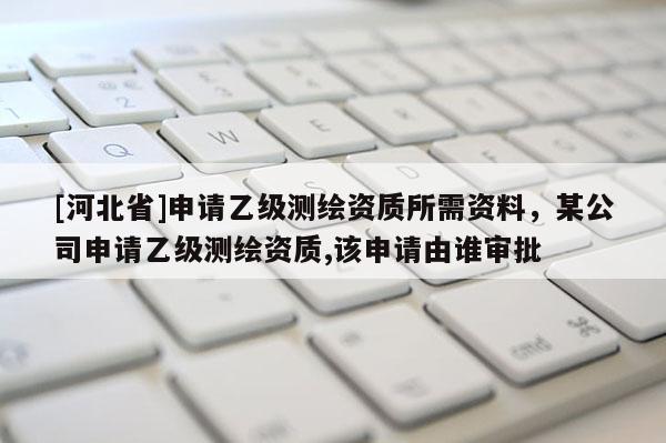 [河北省]申请乙级测绘资质所需资料，某公司申请乙级测绘资质,该申请由谁审批