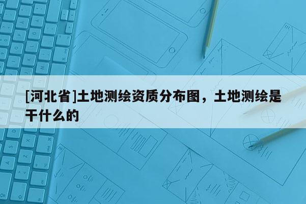 [河北省]土地测绘资质分布图，土地测绘是干什么的