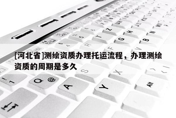 [河北省]测绘资质办理托运流程，办理测绘资质的周期是多久