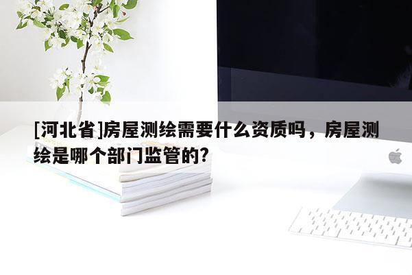 [河北省]房屋测绘需要什么资质吗，房屋测绘是哪个部门监管的?