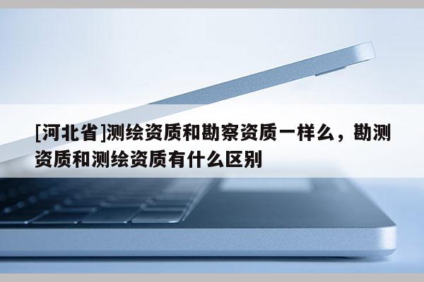 [河北省]测绘资质和勘察资质一样么，勘测资质和测绘资质有什么区别