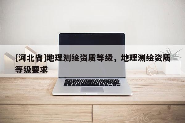 [河北省]地理测绘资质等级，地理测绘资质等级要求