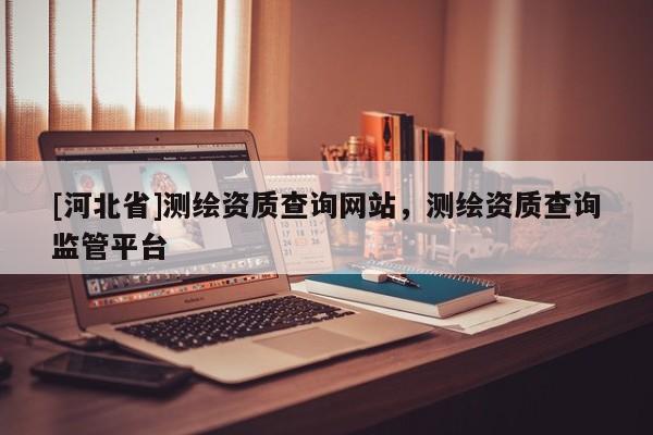 [河北省]测绘资质查询网站，测绘资质查询监管平台