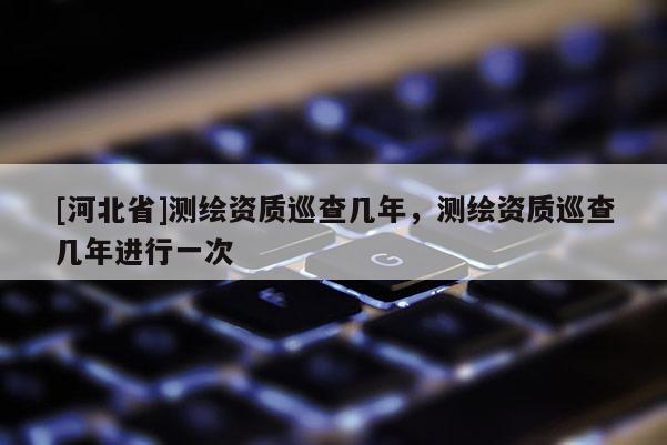 [河北省]测绘资质巡查几年，测绘资质巡查几年进行一次