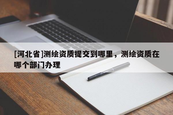 [河北省]测绘资质提交到哪里，测绘资质在哪个部门办理