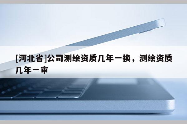 [河北省]公司测绘资质几年一换，测绘资质几年一审